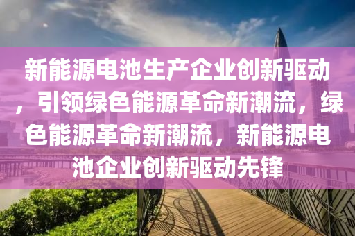 新能源电池生产企业创新驱动，引领绿色能源革命新潮流，绿色能源革命新潮流，新能源电池企业创新驱动先锋