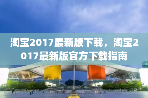 淘宝2017最新版下载，淘宝2017最新版官方下载指南