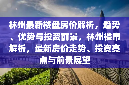 林州最新楼盘房价解析，趋势、优势与投资前景，林州楼市解析，最新房价走势、投资亮点与前景展望