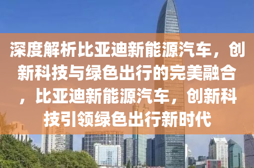 深度解析比亚迪新能源汽车，创新科技与绿色出行的完美融合，比亚迪新能源汽车，创新科技引领绿色出行新时代