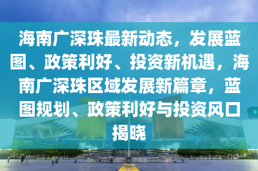 海南广深珠最新动态，发展蓝图、政策利好、投资新机遇，海南广深珠区域发展新篇章，蓝图规划、政策利好与投资风口揭晓