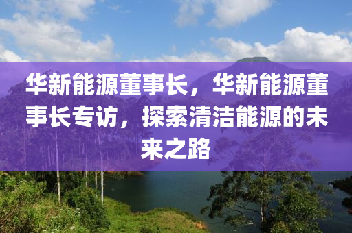 华新能源董事长，华新能源董事长专访，探索清洁能源的未来之路