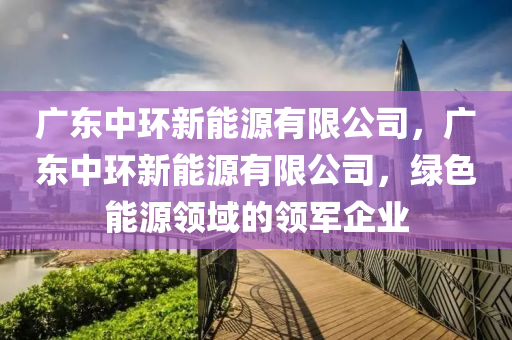 广东中环新能源有限公司，广东中环新能源有限公司，绿色能源领域的领军企业