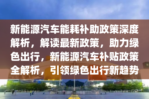 新能源汽车能耗补助政策深度解析，解读最新政策，助力绿色出行，新能源汽车补贴政策全解析，引领绿色出行新趋势