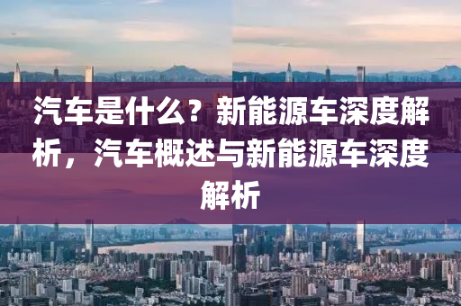 汽车是什么？新能源车深度解析，汽车概述与新能源车深度解析