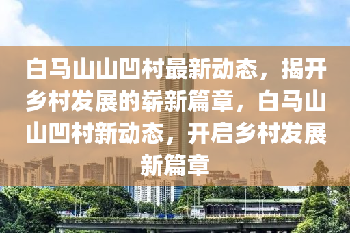 白马山山凹村最新动态，揭开乡村发展的崭新篇章，白马山山凹村新动态，开启乡村发展新篇章