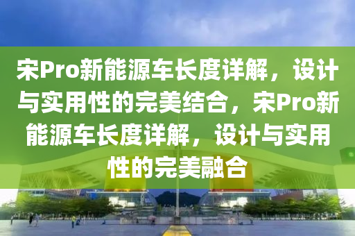 宋Pro新能源车长度详解，设计与实用性的完美结合，宋Pro新能源车长度详解，设计与实用性的完美融合