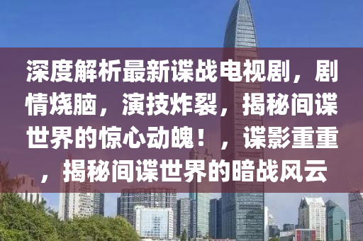 深度解析最新谍战电视剧，剧情烧脑，演技炸裂，揭秘间谍世界的惊心动魄！，谍影重重，揭秘间谍世界的暗战风云