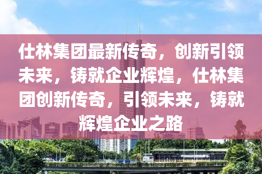 仕林集团最新传奇，创新引领未来，铸就企业辉煌，仕林集团创新传奇，引领未来，铸就辉煌企业之路