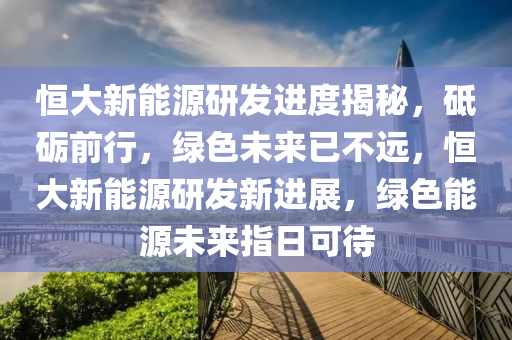 恒大新能源研发进度揭秘，砥砺前行，绿色未来已不远，恒大新能源研发新进展，绿色能源未来指日可待