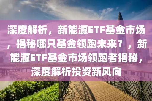 深度解析，新能源ETF基金市场，揭秘哪只基金领跑未来？，新能源ETF基金市场领跑者揭秘，深度解析投资新风向