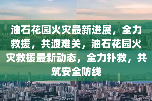 油石花园火灾最新进展，全力救援，共渡难关，油石花园火灾救援最新动态，全力扑救，共筑安全防线