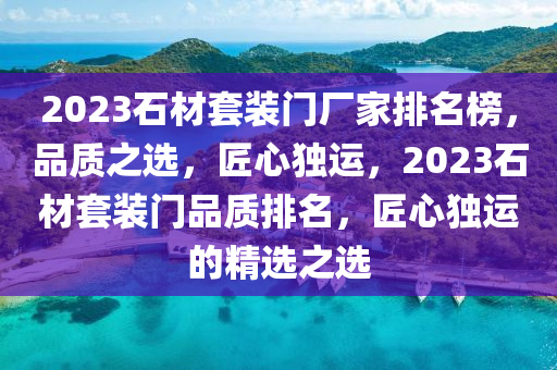 2023石材套装门厂家排名榜，品质之选，匠心独运，2023石材套装门品质排名，匠心独运的精选之选