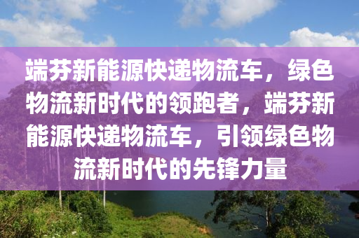 端芬新能源快递物流车，绿色物流新时代的领跑者，端芬新能源快递物流车，引领绿色物流新时代的先锋力量