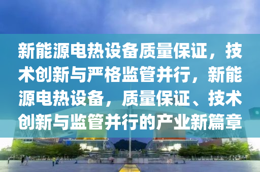 新能源电热设备质量保证，技术创新与严格监管并行，新能源电热设备，质量保证、技术创新与监管并行的产业新篇章