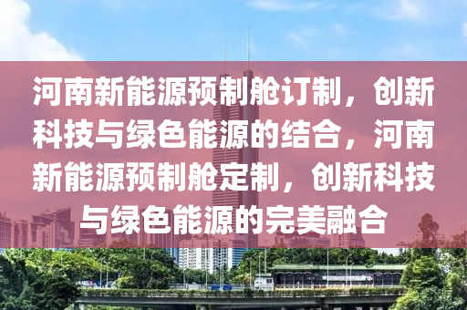 河南新能源预制舱订制，创新科技与绿色能源的结合，河南新能源预制舱定制，创新科技与绿色能源的完美融合