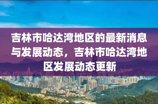 吉林市哈达湾地区的最新消息与发展动态，吉林市哈达湾地区发展动态更新