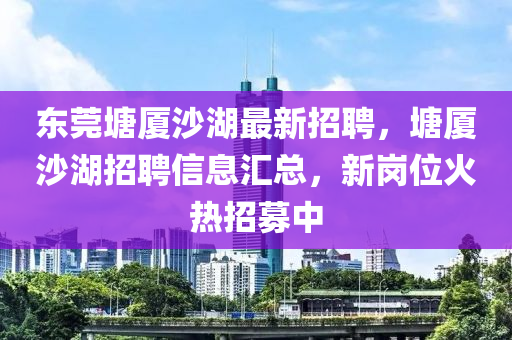 东莞塘厦沙湖最新招聘，塘厦沙湖招聘信息汇总，新岗位火热招募中