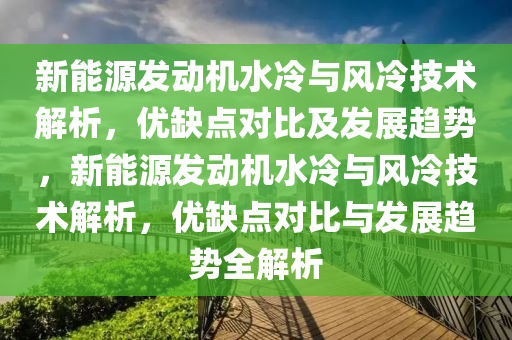 新能源发动机水冷与风冷技术解析，优缺点对比及发展趋势，新能源发动机水冷与风冷技术解析，优缺点对比与发展趋势全解析