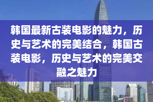 韩国最新古装电影的魅力，历史与艺术的完美结合，韩国古装电影，历史与艺术的完美交融之魅力