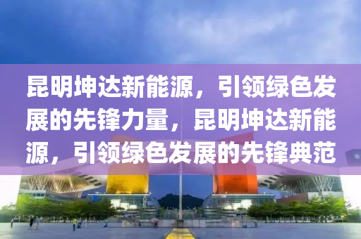 昆明坤达新能源，引领绿色发展的先锋力量，昆明坤达新能源，引领绿色发展的先锋典范