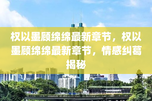 权以墨顾绵绵最新章节，权以墨顾绵绵最新章节，情感纠葛揭秘