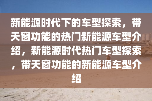 新能源时代下的车型探索，带天窗功能的热门新能源车型介绍，新能源时代热门车型探索，带天窗功能的新能源车型介绍