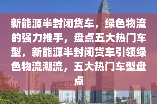 新能源半封闭货车，绿色物流的强力推手，盘点五大热门车型，新能源半封闭货车引领绿色物流潮流，五大热门车型盘点