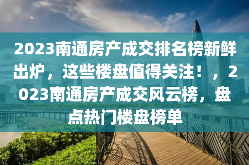 2023南通房产成交排名榜新鲜出炉，这些楼盘值得关注！，2023南通房产成交风云榜，盘点热门楼盘榜单