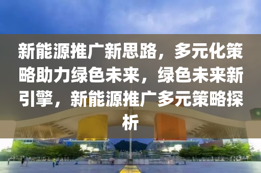 新能源推广新思路，多元化策略助力绿色未来，绿色未来新引擎，新能源推广多元策略探析