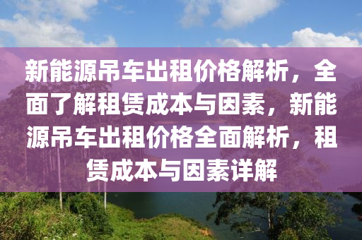 新能源吊车出租价格解析，全面了解租赁成本与因素，新能源吊车出租价格全面解析，租赁成本与因素详解