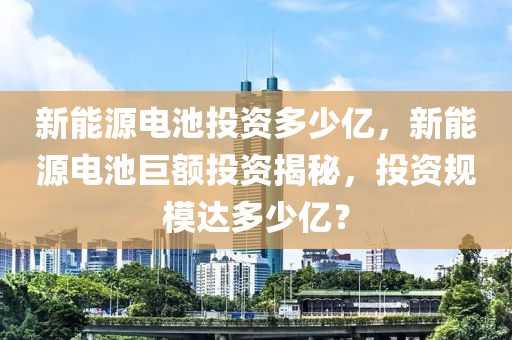 新能源电池投资多少亿，新能源电池巨额投资揭秘，投资规模达多少亿？