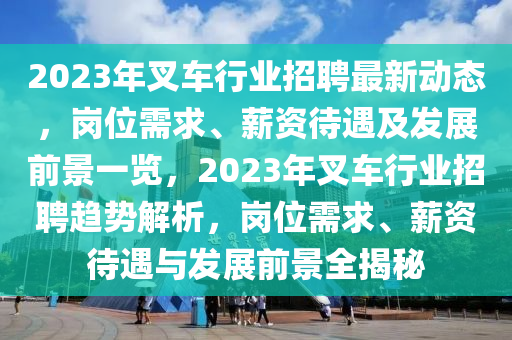 2023年叉车行业招聘最新动态，岗位需求、薪资待遇及发展前景一览，2023年叉车行业招聘趋势解析，岗位需求、薪资待遇与发展前景全揭秘