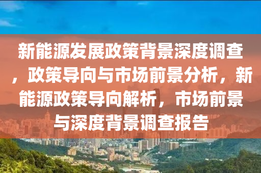 新能源发展政策背景深度调查，政策导向与市场前景分析，新能源政策导向解析，市场前景与深度背景调查报告