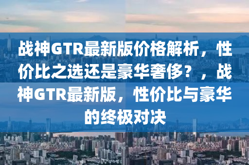 战神GTR最新版价格解析，性价比之选还是豪华奢侈？，战神GTR最新版，性价比与豪华的终极对决