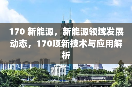 170 新能源，新能源领域发展动态，170项新技术与应用解析