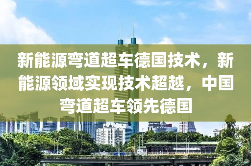 新能源弯道超车德国技术，新能源领域实现技术超越，中国弯道超车领先德国