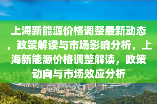 上海新能源价格调整最新动态，政策解读与市场影响分析，上海新能源价格调整解读，政策动向与市场效应分析