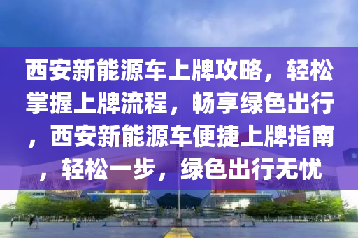 西安新能源车上牌攻略，轻松掌握上牌流程，畅享绿色出行，西安新能源车便捷上牌指南，轻松一步，绿色出行无忧