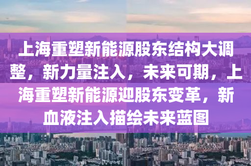 上海重塑新能源股东结构大调整，新力量注入，未来可期，上海重塑新能源迎股东变革，新血液注入描绘未来蓝图