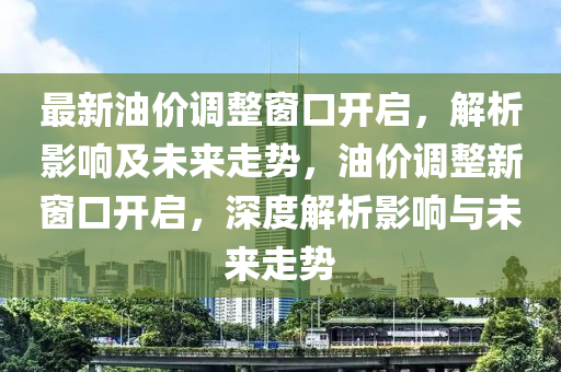 最新油价调整窗口开启，解析影响及未来走势，油价调整新窗口开启，深度解析影响与未来走势