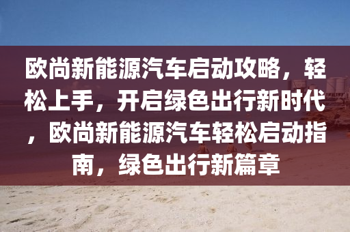 欧尚新能源汽车启动攻略，轻松上手，开启绿色出行新时代，欧尚新能源汽车轻松启动指南，绿色出行新篇章