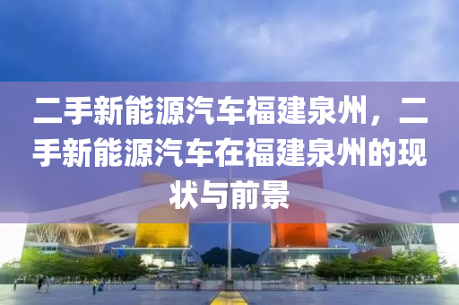 二手新能源汽车福建泉州，二手新能源汽车在福建泉州的现状与前景