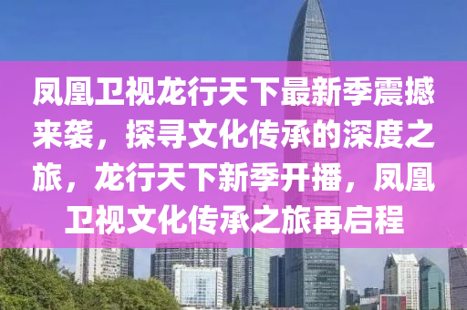 凤凰卫视龙行天下最新季震撼来袭，探寻文化传承的深度之旅，龙行天下新季开播，凤凰卫视文化传承之旅再启程