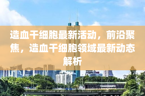 造血干细胞最新活动，前沿聚焦，造血干细胞领域最新动态解析