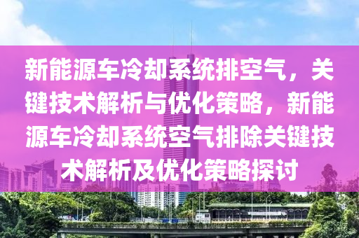 新能源车冷却系统排空气，关键技术解析与优化策略，新能源车冷却系统空气排除关键技术解析及优化策略探讨