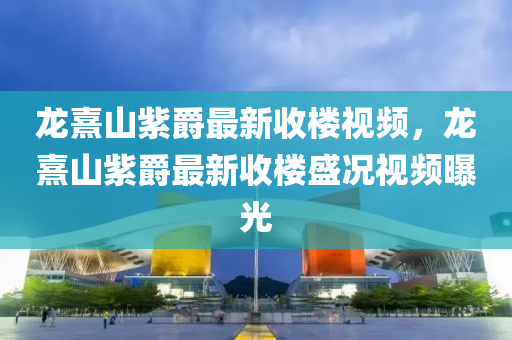 龙熹山紫爵最新收楼视频，龙熹山紫爵最新收楼盛况视频曝光