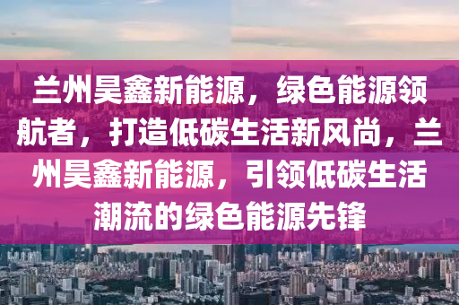 兰州昊鑫新能源，绿色能源领航者，打造低碳生活新风尚，兰州昊鑫新能源，引领低碳生活潮流的绿色能源先锋