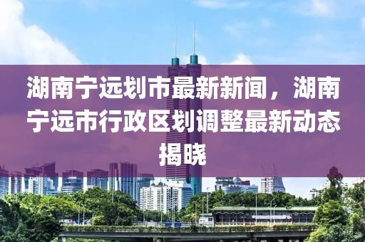 湖南宁远划市最新新闻，湖南宁远市行政区划调整最新动态揭晓