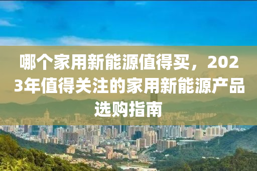 哪个家用新能源值得买，2023年值得关注的家用新能源产品选购指南